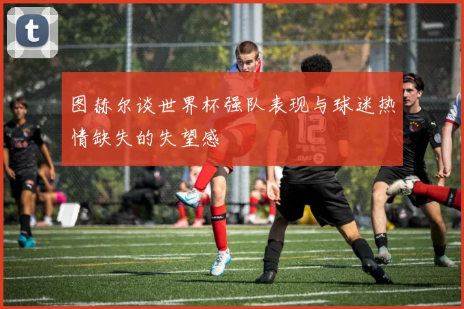 图赫尔谈世界杯强队表现与球迷热情缺失的失望感