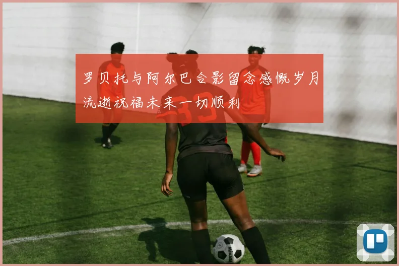 罗贝托与阿尔巴合影留念感慨岁月流逝祝福未来一切顺利