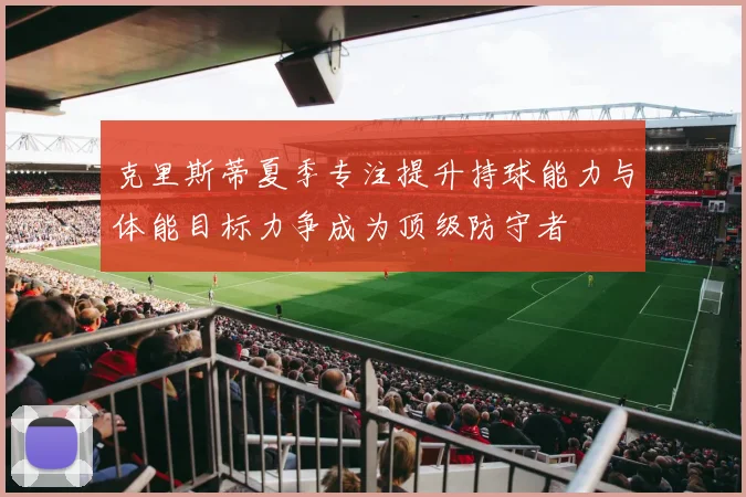 克里斯蒂夏季专注提升持球能力与体能目标力争成为顶级防守者