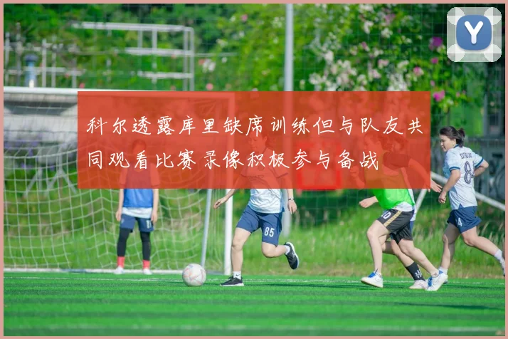 科尔透露库里缺席训练但与队友共同观看比赛录像积极参与备战