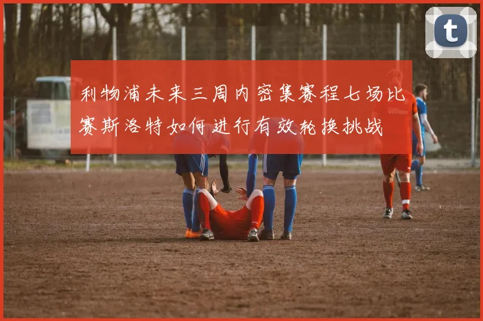 利物浦未来三周内密集赛程七场比赛斯洛特如何进行有效轮换挑战