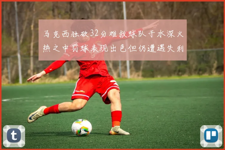 马克西独砍32分难救球队于水深火热之中罚球表现出色但仍遭遇失利