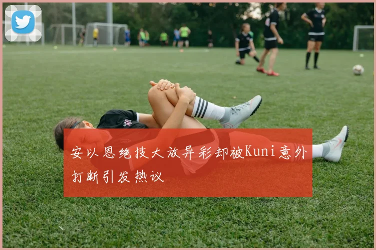 安以恩绝技大放异彩却被Kuni意外打断引发热议