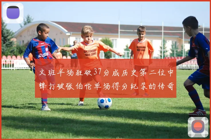 文班半场狂砍37分成历史第二位中锋打破张伯伦单场得分纪录的传奇时刻