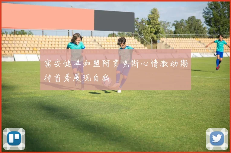 富安健洋加盟阿贾克斯心情激动期待首秀展现自我