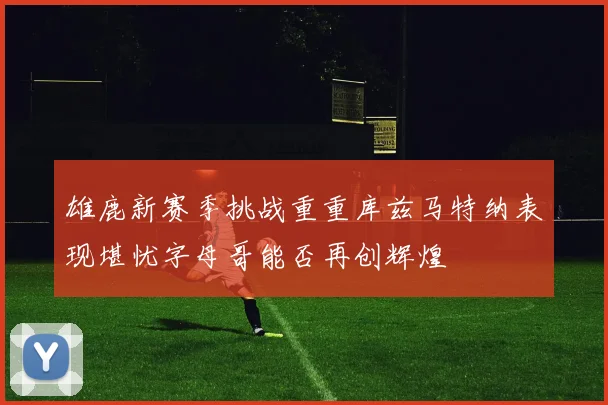 雄鹿新赛季挑战重重库兹马特纳表现堪忧字母哥能否再创辉煌