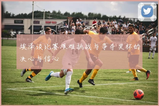 埃泽谈比赛艰难挑战与争夺奖杯的决心与信心