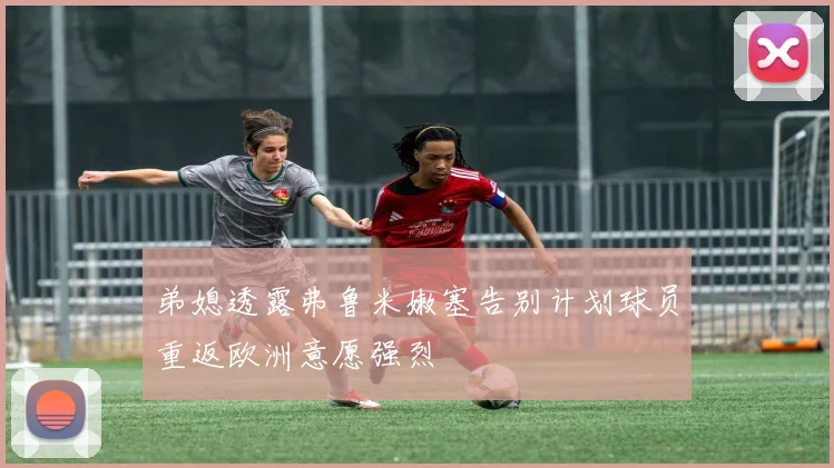 弟媳透露弗鲁米嫩塞告别计划球员重返欧洲意愿强烈