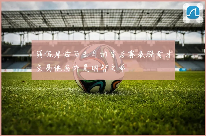 调侃库兹马去年的季后赛表现奇才交易他或许是明智之举