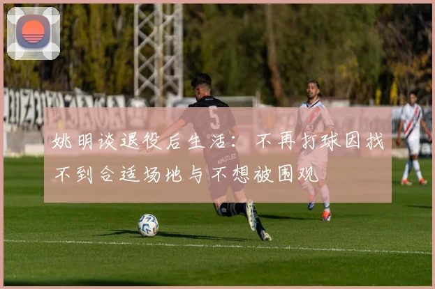 姚明谈退役后生活：不再打球因找不到合适场地与不想被围观