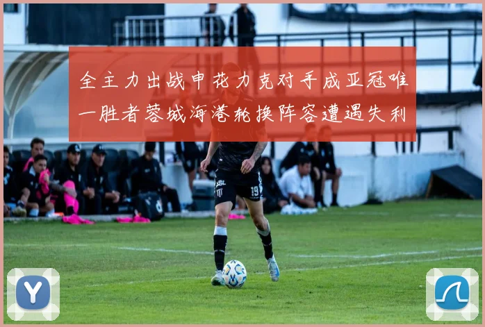 全主力出战申花力克对手成亚冠唯一胜者蓉城海港轮换阵容遭遇失利