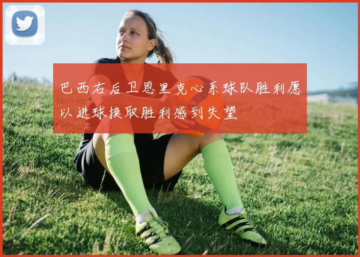 巴西右后卫恩里克心系球队胜利愿以进球换取胜利感到失望