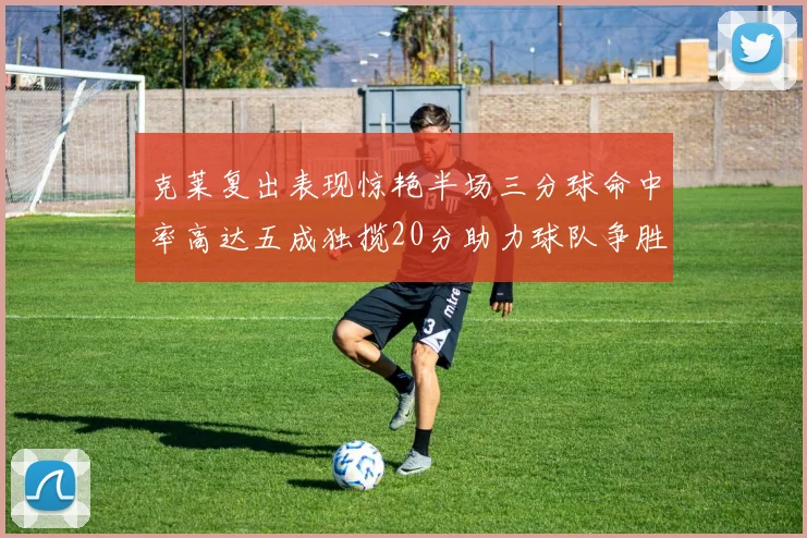 克莱复出表现惊艳半场三分球命中率高达五成独揽20分助力球队争胜