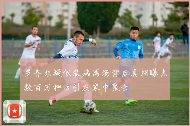 罗齐尔疑似装病离场背后真相曝光数百万押注引发家中聚会