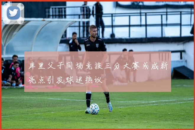 库里父子同场竞技三分大赛或成新亮点引发球迷热议