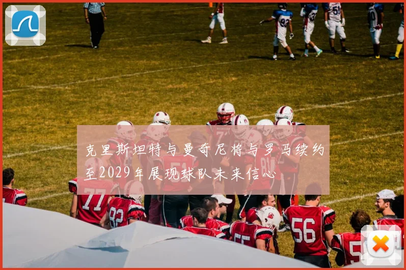 克里斯坦特与曼奇尼将与罗马续约至2029年展现球队未来信心