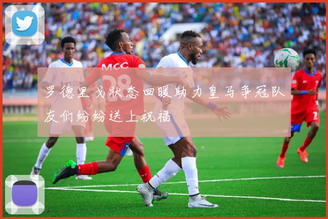 罗德里戈状态回暖助力皇马争冠队友们纷纷送上祝福