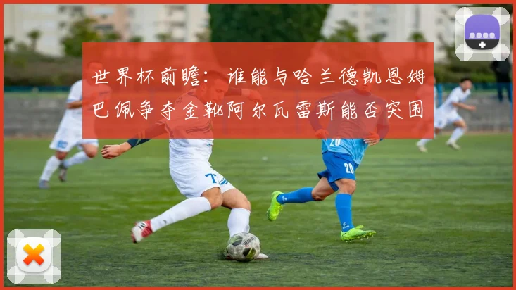 世界杯前瞻：谁能与哈兰德凯恩姆巴佩争夺金靴阿尔瓦雷斯能否突围