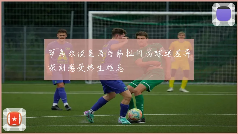 萨乌尔谈皇马与弗拉门戈球迷差异深刻感受终生难忘