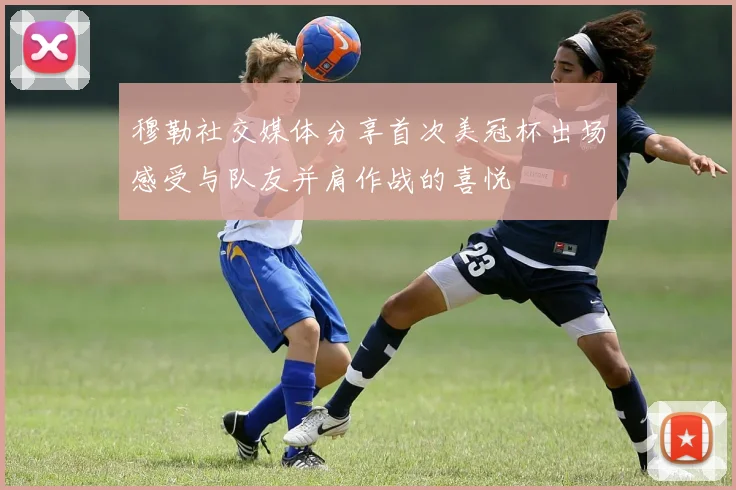 穆勒社交媒体分享首次美冠杯出场感受与队友并肩作战的喜悦
