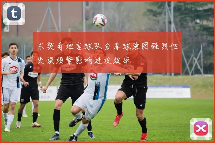东契奇坦言球队分享球意图强烈但失误频繁影响进攻效率
