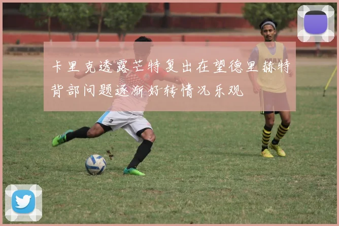 卡里克透露芒特复出在望德里赫特背部问题逐渐好转情况乐观