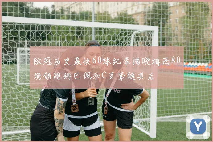 欧冠历史最快60球纪录揭晓梅西80场领跑姆巴佩和C罗紧随其后