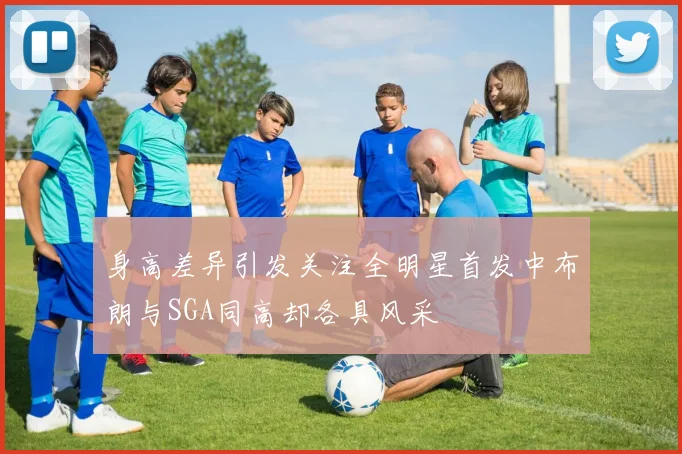 身高差异引发关注全明星首发中布朗与SGA同高却各具风采