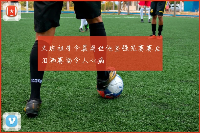 文班祖母今晨离世他坚强完赛赛后泪洒赛场令人心痛