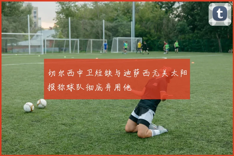 切尔西中卫短缺与迪萨西无关太阳报称球队彻底弃用他