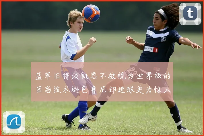 蓝军旧将谈凯恩不被视为世界级的困惑技术逊色鲁尼却进球更为惊人