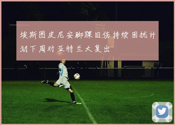 埃斯图皮尼安脚踝旧伤持续困扰计划下周对亚特兰大复出